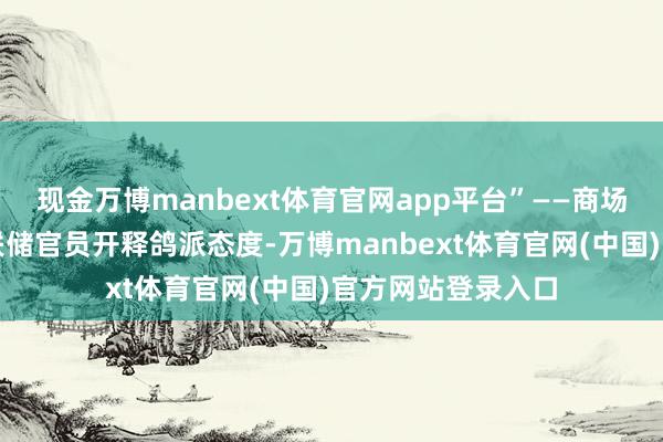 现金万博manbext体育官网app平台”——商场造访泄露好意思联储官员开释鸽派态度-万博manbext体育官网(中国)官方网站登录入口