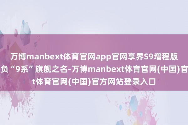 万博manbext体育官网app官网享界S9增程版的硬核建立也不负“9系”旗舰之名-万博manbext体育官网(中国)官方网站登录入口
