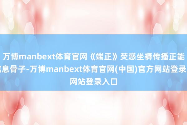 万博manbext体育官网《端正》荧惑坐褥传播正能量信息骨子-万博manbext体育官网(中国)官方网站登录入口