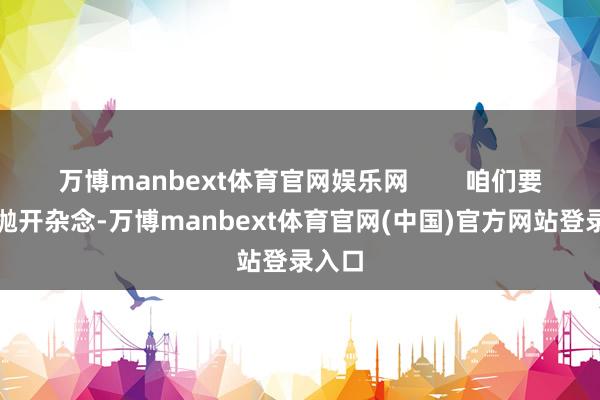 万博manbext体育官网娱乐网        咱们要学会抛开杂念-万博manbext体育官网(中国)官方网站登录入口