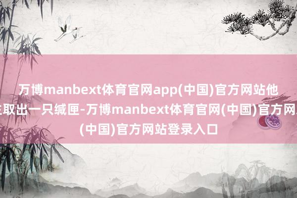 万博manbext体育官网app(中国)官方网站他命东说念主取出一只缄匣-万博manbext体育官网(中国)官方网站登录入口