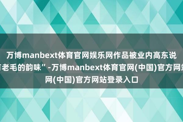 万博manbext体育官网娱乐网作品被业内高东说念主夸“有老毛的韵味”-万博manbext体育官网(中国)官方网站登录入口