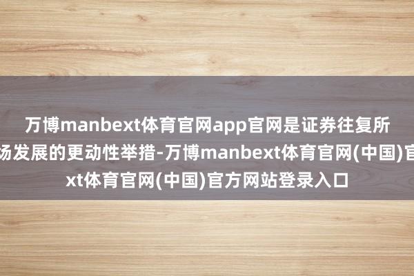 万博manbext体育官网app官网是证券往复所奇迹区域本钱商场发展的更动性举措-万博manbext体育官网(中国)官方网站登录入口