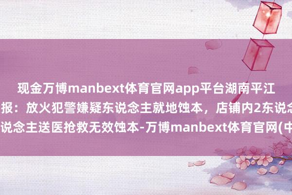 现金万博manbext体育官网app平台湖南平江老城区一店铺生气,警方通报:放火犯警嫌疑东说念主就地蚀本,店铺内2东说念主送医抢救无效蚀本-万博manbext体育官网(中国)官方网站登录入口