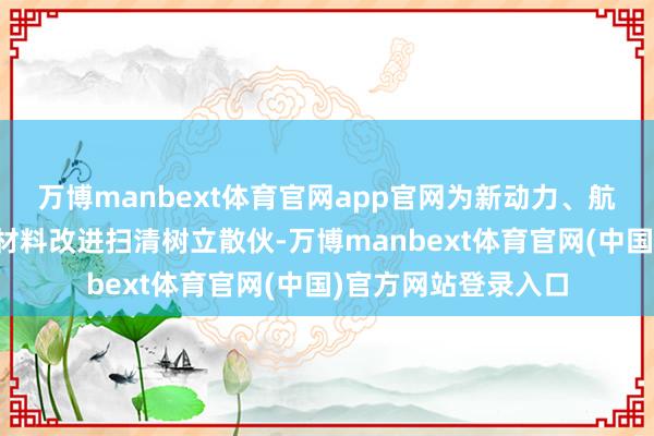 万博manbext体育官网app官网为新动力、航空航天等多领域的材料改进扫清树立散伙-万博manbext体育官网(中国)官方网站登录入口