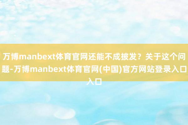 万博manbext体育官网还能不成披发?关于这个问题-万博manbext体育官网(中国)官方网站登录入口