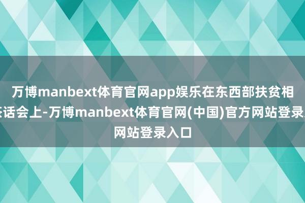 万博manbext体育官网app娱乐在东西部扶贫相助茶话会上-万博manbext体育官网(中国)官方网站登录入口