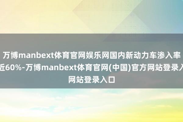 万博manbext体育官网娱乐网国内新动力车渗入率接近60%-万博manbext体育官网(中国)官方网站登录入口