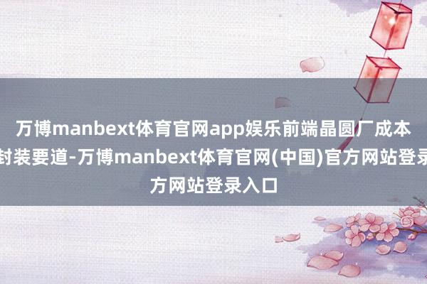 万博manbext体育官网app娱乐前端晶圆厂成本高于封装要道-万博manbext体育官网(中国)官方网站登录入口