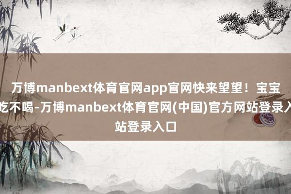 万博manbext体育官网app官网快来望望！宝宝不吃不喝-万博manbext体育官网(中国)官方网站登录入口