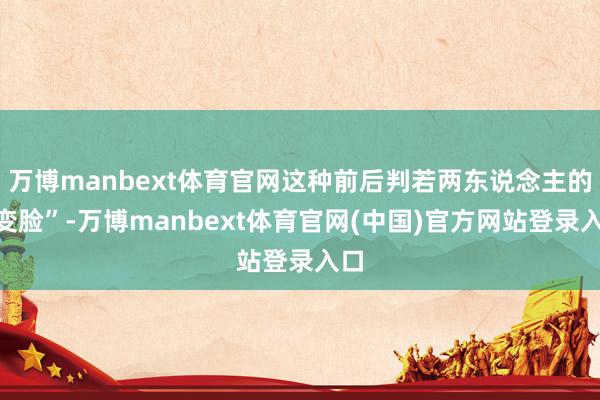 万博manbext体育官网这种前后判若两东说念主的“变脸”-万博manbext体育官网(中国)官方网站登录入口