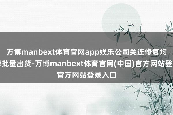 万博manbext体育官网app娱乐公司关连修复均已已毕批量出货-万博manbext体育官网(中国)官方网站登录入口