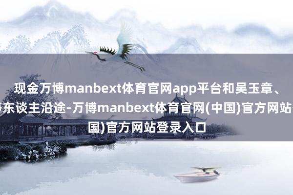现金万博manbext体育官网app平台和吴玉章、李立三等东谈主沿途-万博manbext体育官网(中国)官方网站登录入口