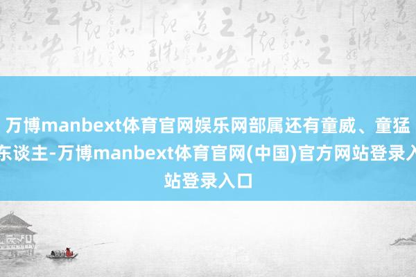 万博manbext体育官网娱乐网部属还有童威、童猛等东谈主-万博manbext体育官网(中国)官方网站登录入口