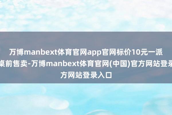 万博manbext体育官网app官网标价10元一派摆在桌前售卖-万博manbext体育官网(中国)官方网站登录入口