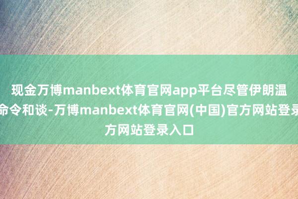 现金万博manbext体育官网app平台尽管伊朗温情派命令和谈-万博manbext体育官网(中国)官方网站登录入口