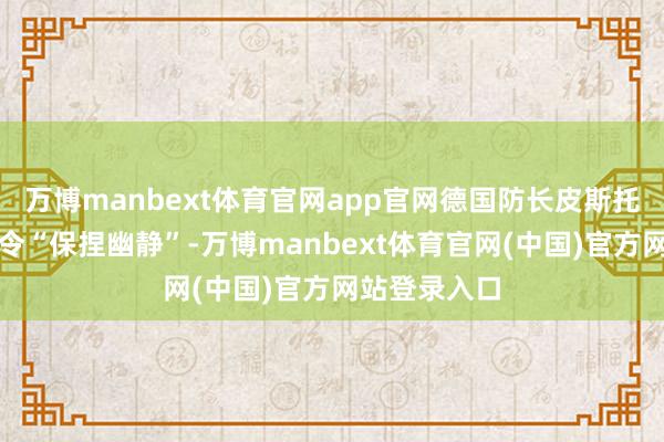 万博manbext体育官网app官网德国防长皮斯托留斯公开敕令“保捏幽静”-万博manbext体育官网(中国)官方网站登录入口