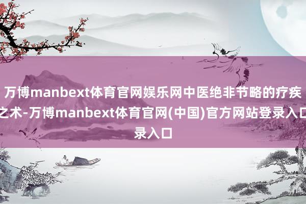 万博manbext体育官网娱乐网中医绝非节略的疗疾之术-万博manbext体育官网(中国)官方网站登录入口