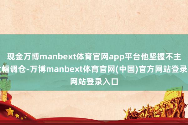 现金万博manbext体育官网app平台他坚握不主动大幅调仓-万博manbext体育官网(中国)官方网站登录入口