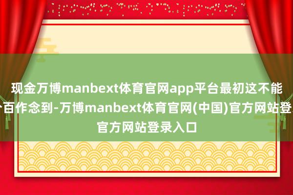 现金万博manbext体育官网app平台最初这不能能百分百作念到-万博manbext体育官网(中国)官方网站登录入口