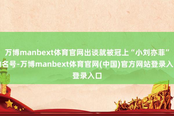 万博manbext体育官网出谈就被冠上“小刘亦菲”的名号-万博manbext体育官网(中国)官方网站登录入口