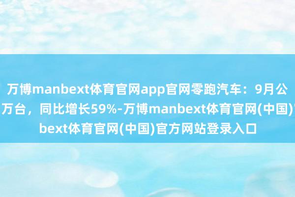 万博manbext体育官网app官网零跑汽车：9月公共请托汽车10.57万台，同比增长59%-万博manbext体育官网(中国)官方网站登录入口