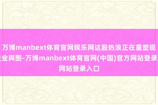万博manbext体育官网娱乐网这股热浪正在重塑现代失业舆图-万博manbext体育官网(中国)官方网站登录入口