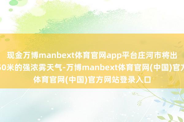 现金万博manbext体育官网app平台庄河市将出现能见度小于50米的强浓雾天气-万博manbext体育官网(中国)官方网站登录入口