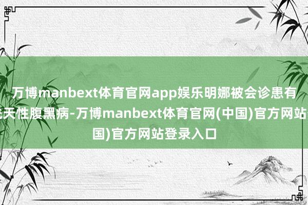 万博manbext体育官网app娱乐明娜被会诊患有严重的先天性腹黑病-万博manbext体育官网(中国)官方网站登录入口