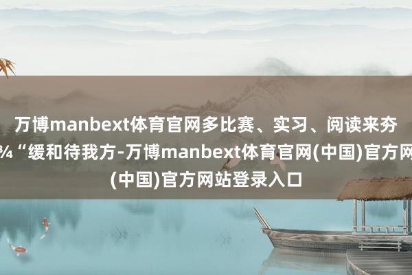 万博manbext体育官网多比赛、实习、阅读来夯实材干🦾“缓和待我方-万博manbext体育官网(中国)官方网站登录入口