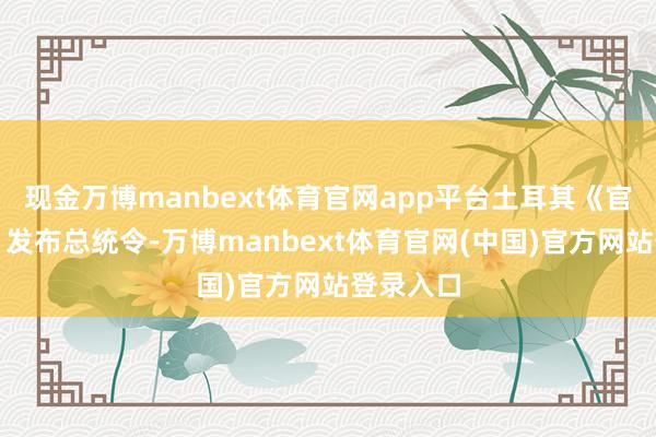 现金万博manbext体育官网app平台土耳其《官方公报》发布总统令-万博manbext体育官网(中国)官方网站登录入口