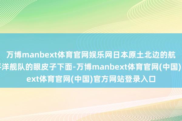 万博manbext体育官网娱乐网日本原土北边的航路全露出在俄太平洋舰队的眼皮子下面-万博manbext体育官网(中国)官方网站登录入口
